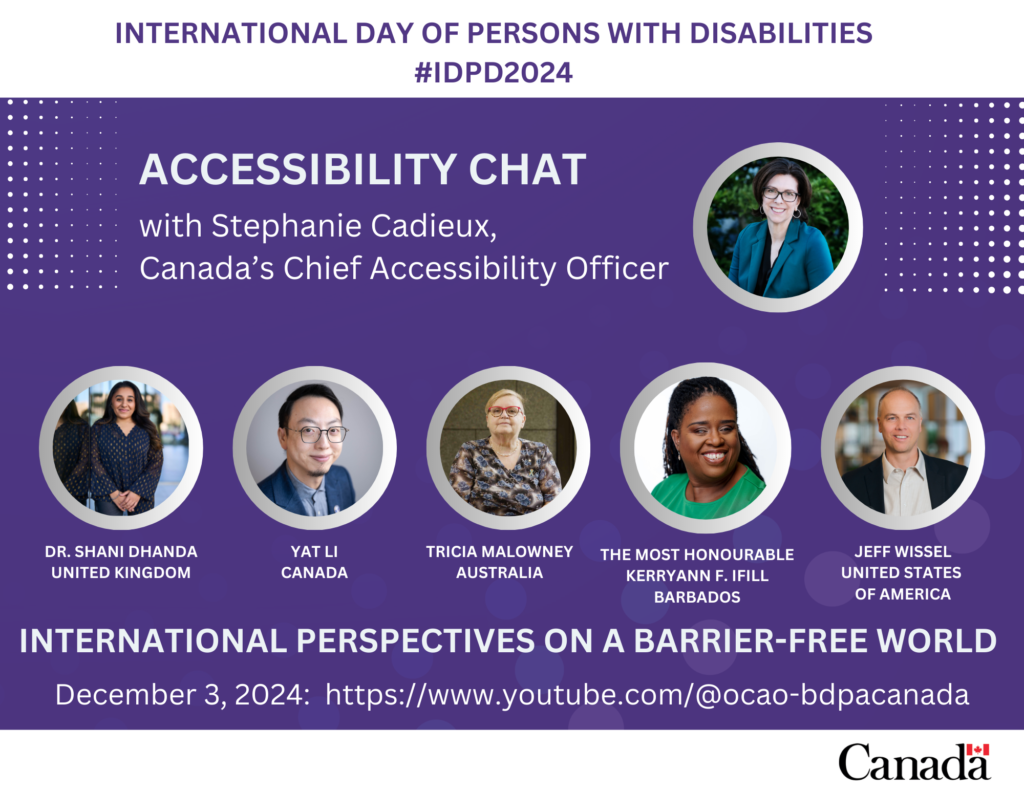 International Day of Persons with Disabilities 2024. #IDPD2024
Accessibility Chat with Stephanie Cadieux, Canada’s Chief Accessibility Officer
International perspectives on a barrier-free world
December 3, 2024: https://www.youtube.com/@ocao-bdpacanada
The poster features a photo of Stephanie Cadieux, as well as photos of each panelist: Dr. Shani Dhanda (United Kingdom), Yat Li (Canada), Tricia Malowney (Australia), the Most Honourable Kerryann F. Ifill (Barbados) and Jeff Wissel (United States of America). The Canada wordmark appears at the bottom of the poster.